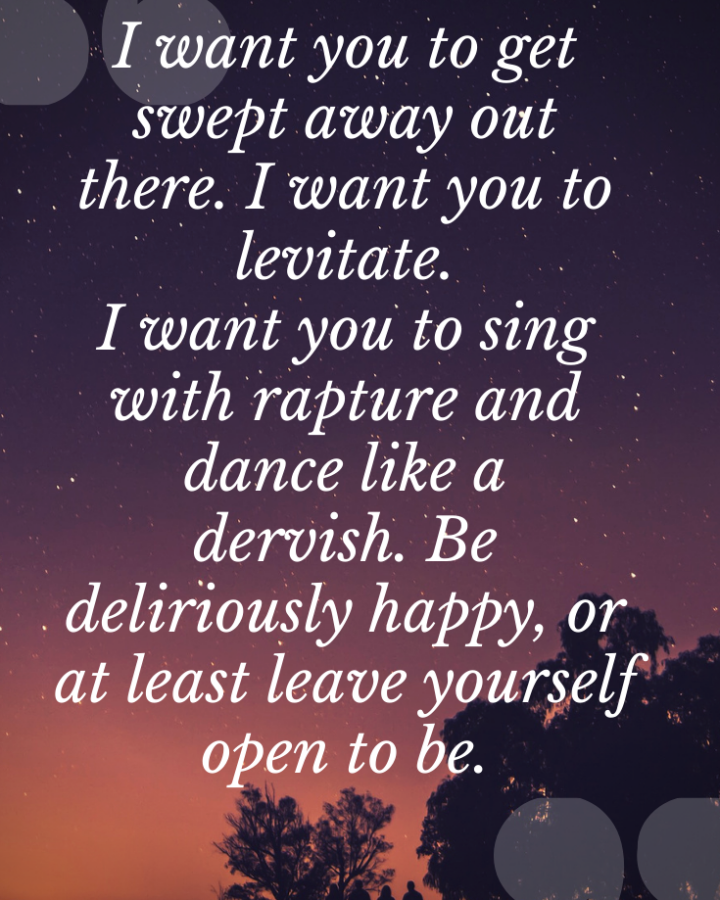 I want you to get swept away out there. I want you to levitate.I want you to sing with rapture and dance like a dervish. Be deliriously happy...